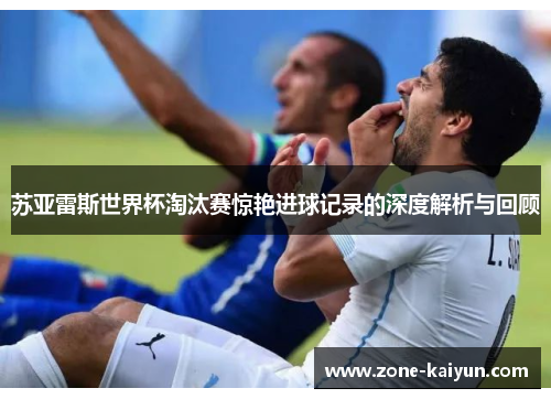 苏亚雷斯世界杯淘汰赛惊艳进球记录的深度解析与回顾