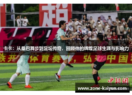 卡卡：从桑巴舞步到足坛传奇，回顾他的辉煌足球生涯与影响力
