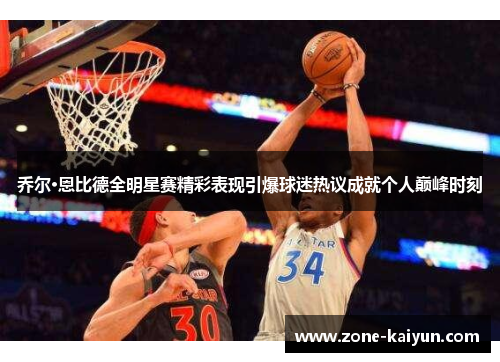 乔尔·恩比德全明星赛精彩表现引爆球迷热议成就个人巅峰时刻