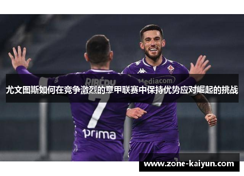 尤文图斯如何在竞争激烈的意甲联赛中保持优势应对崛起的挑战