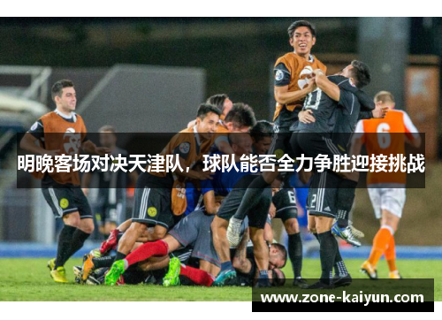 明晚客场对决天津队，球队能否全力争胜迎接挑战