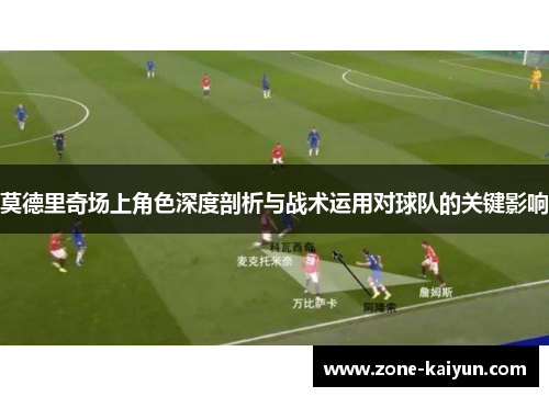 莫德里奇场上角色深度剖析与战术运用对球队的关键影响