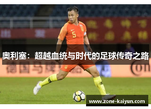 奥利塞：超越血统与时代的足球传奇之路