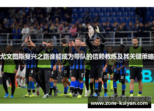 尤文图斯复兴之路谁能成为带队的信赖教练及其关键策略 尤文图斯复兴之路谁能成为带队的信赖教练及其关键策略